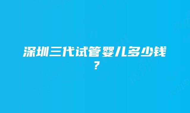 深圳三代试管婴儿多少钱？