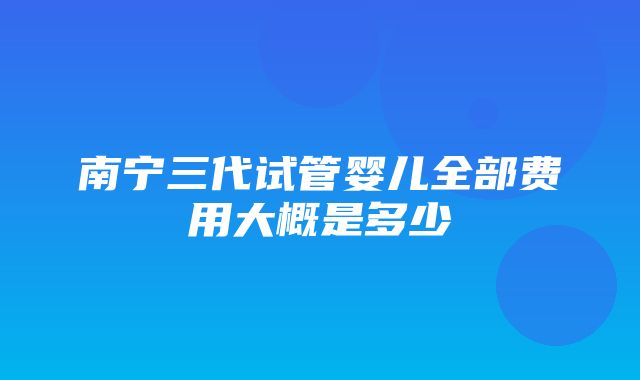 南宁三代试管婴儿全部费用大概是多少