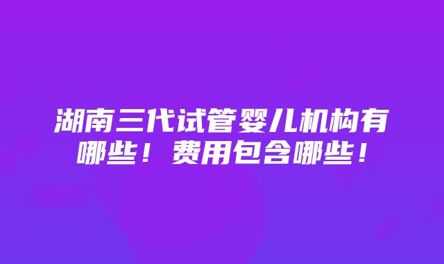 湖南三代试管婴儿机构有哪些！费用包含哪些！