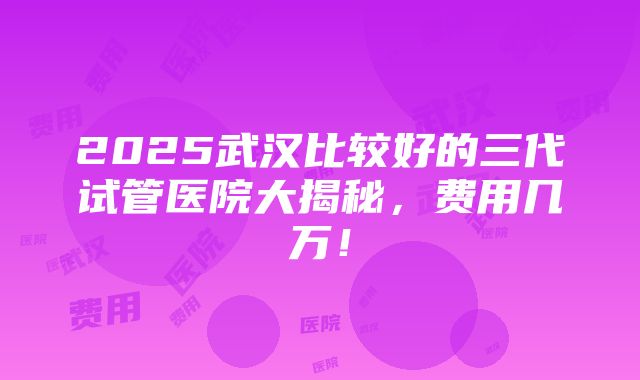 2025武汉比较好的三代试管医院大揭秘，费用几万！