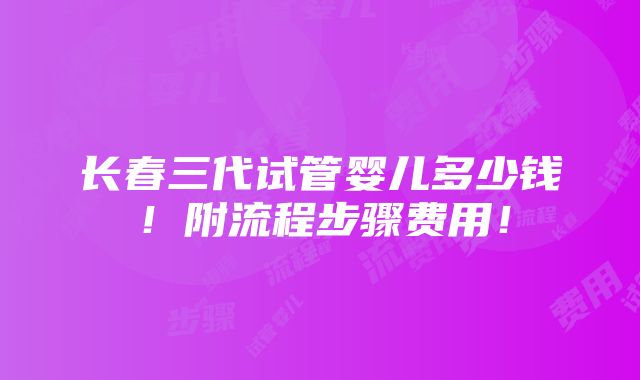 长春三代试管婴儿多少钱！附流程步骤费用！