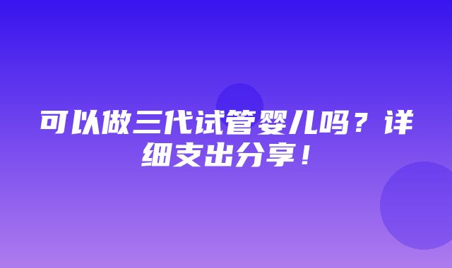 可以做三代试管婴儿吗？详细支出分享！