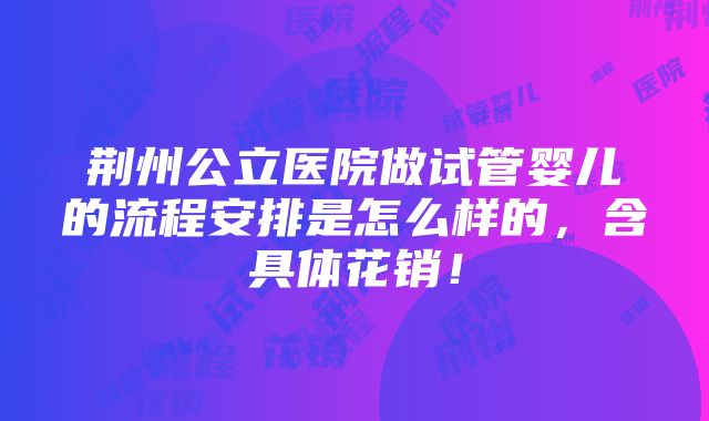 荆州公立医院做试管婴儿的流程安排是怎么样的，含具体花销！