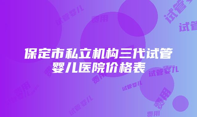 保定市私立机构三代试管婴儿医院价格表