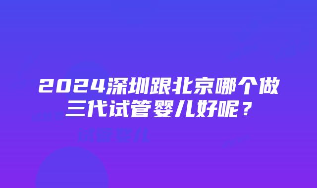 2024深圳跟北京哪个做三代试管婴儿好呢？