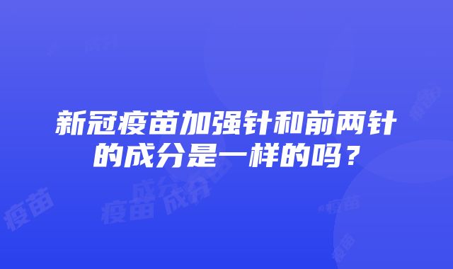 新冠疫苗加强针和前两针的成分是一样的吗？