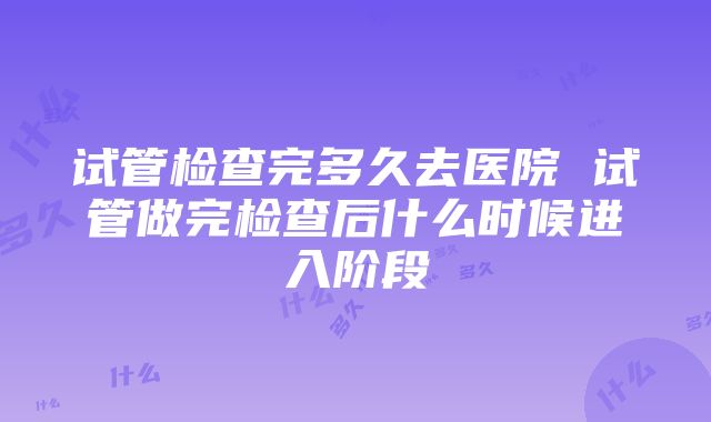 试管检查完多久去医院 试管做完检查后什么时候进入阶段