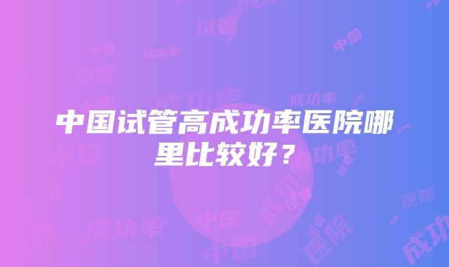 中国试管高成功率医院哪里比较好？