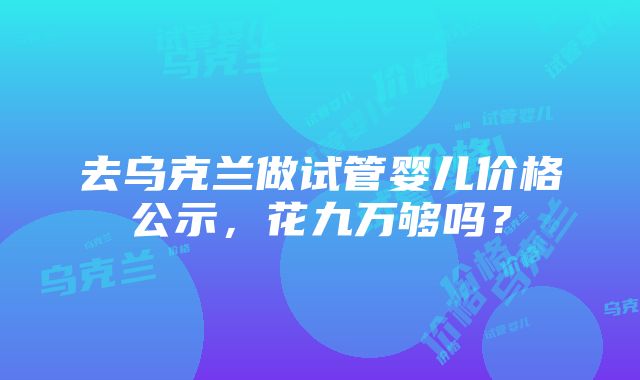 去乌克兰做试管婴儿价格公示，花九万够吗？