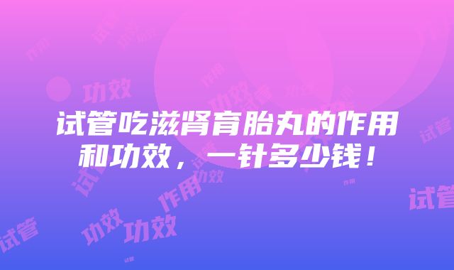 试管吃滋肾育胎丸的作用和功效，一针多少钱！