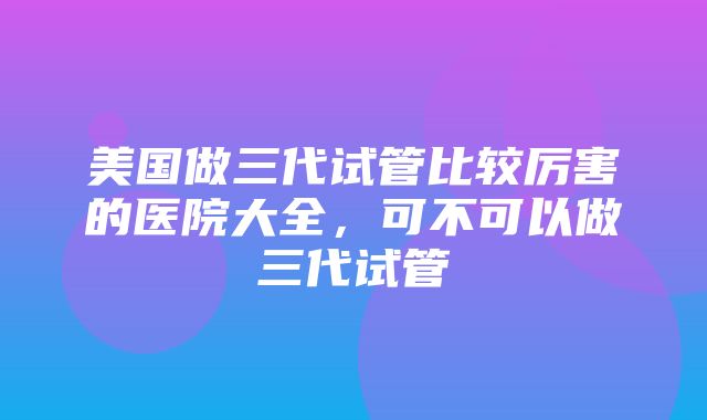 美国做三代试管比较厉害的医院大全，可不可以做三代试管