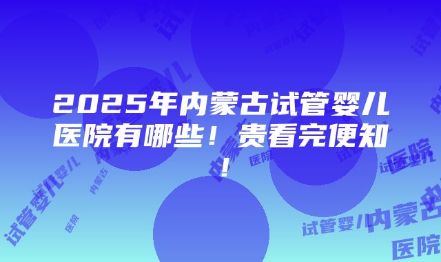 2025年内蒙古试管婴儿医院有哪些！贵看完便知！