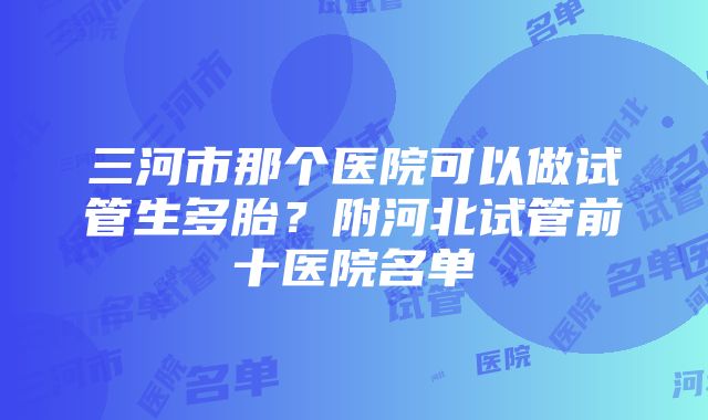 三河市那个医院可以做试管生多胎？附河北试管前十医院名单