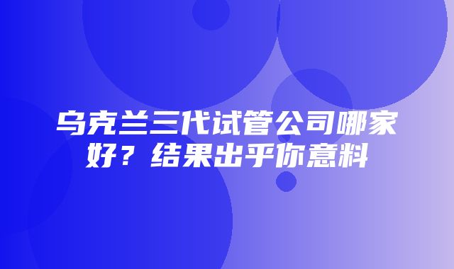 乌克兰三代试管公司哪家好？结果出乎你意料