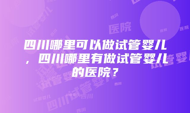 四川哪里可以做试管婴儿，四川哪里有做试管婴儿的医院？