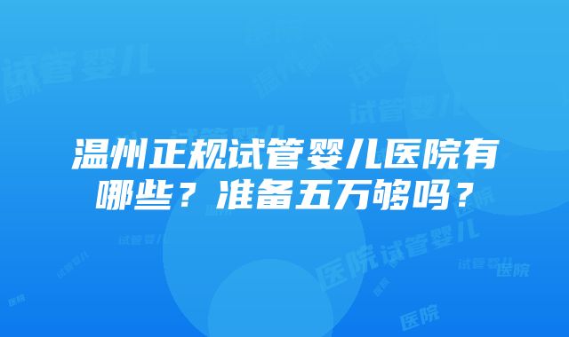 温州正规试管婴儿医院有哪些？准备五万够吗？