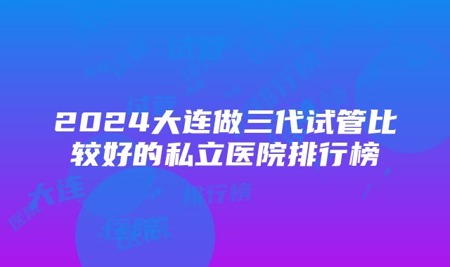 2024大连做三代试管比较好的私立医院排行榜