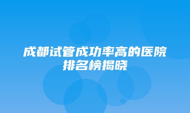 成都试管成功率高的医院排名榜揭晓