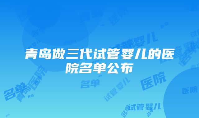 青岛做三代试管婴儿的医院名单公布