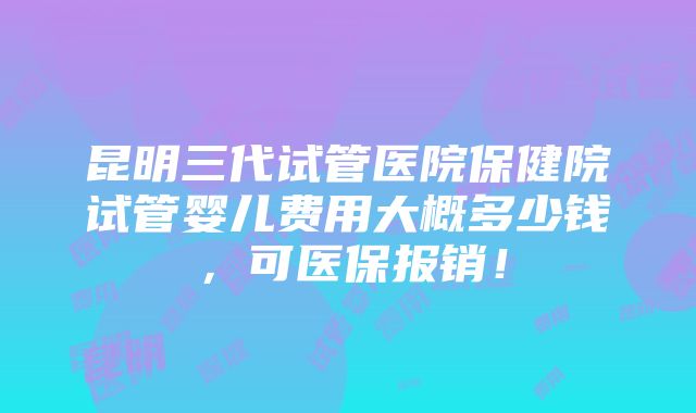 昆明三代试管医院保健院试管婴儿费用大概多少钱，可医保报销！