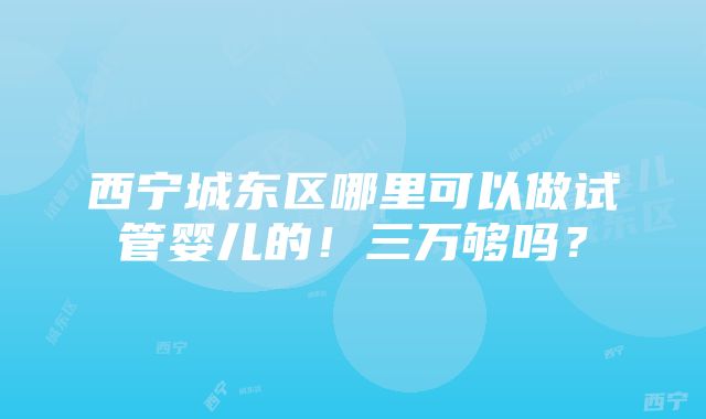 西宁城东区哪里可以做试管婴儿的！三万够吗？