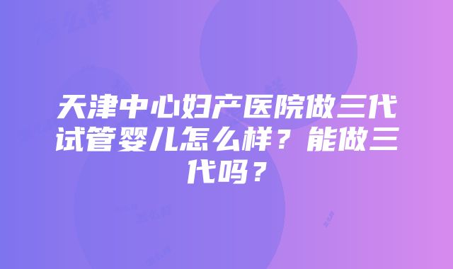 天津中心妇产医院做三代试管婴儿怎么样？能做三代吗？