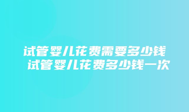 试管婴儿花费需要多少钱 试管婴儿花费多少钱一次