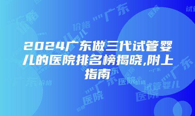 2024广东做三代试管婴儿的医院排名榜揭晓,附上指南