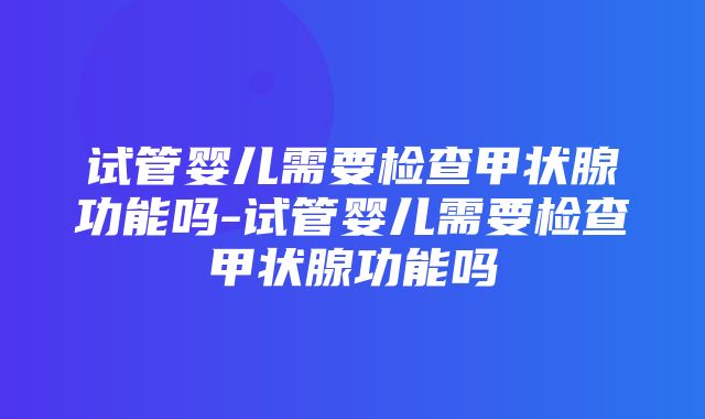 试管婴儿需要检查甲状腺功能吗-试管婴儿需要检查甲状腺功能吗