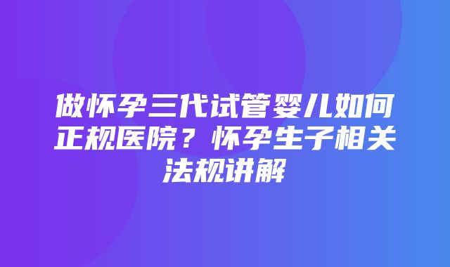 做怀孕三代试管婴儿如何正规医院？怀孕生子相关法规讲解