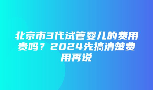 北京市3代试管婴儿的费用贵吗？2024先搞清楚费用再说