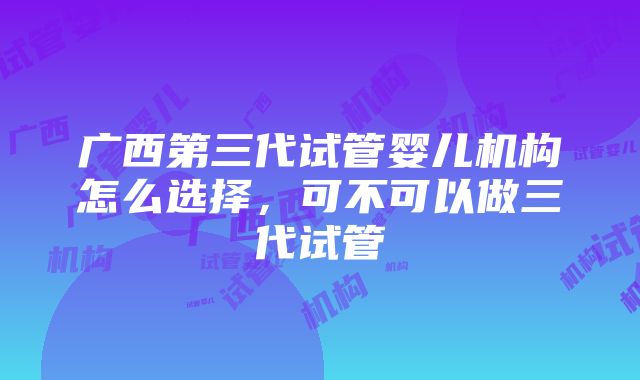 广西第三代试管婴儿机构怎么选择，可不可以做三代试管