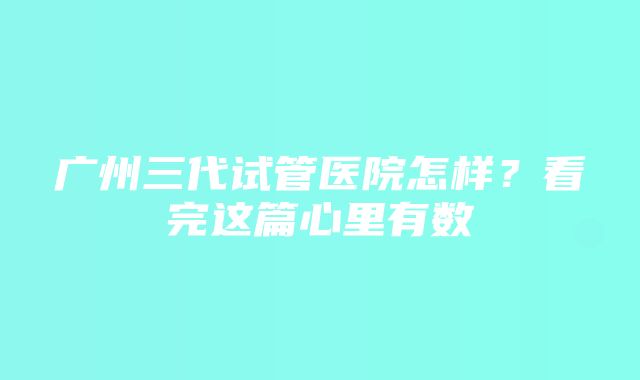 广州三代试管医院怎样？看完这篇心里有数