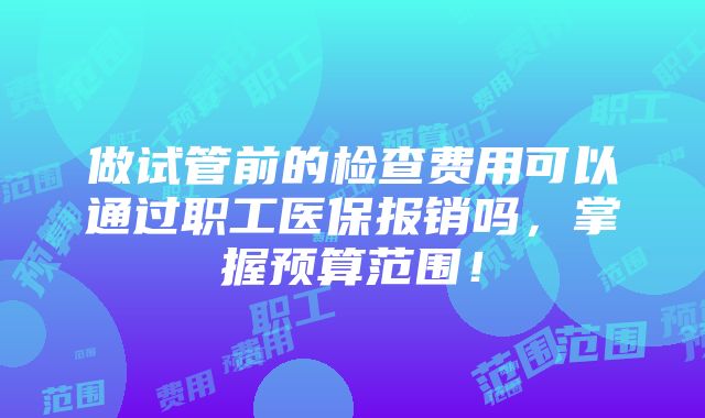 做试管前的检查费用可以通过职工医保报销吗，掌握预算范围！