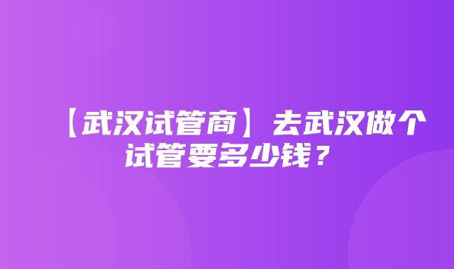 【武汉试管商】去武汉做个试管要多少钱？