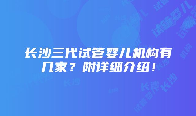 长沙三代试管婴儿机构有几家？附详细介绍！