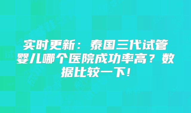 实时更新：泰国三代试管婴儿哪个医院成功率高？数据比较一下!