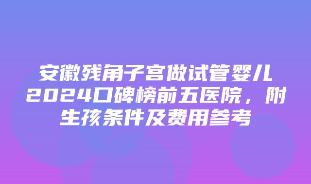 安徽残角子宫做试管婴儿2024口碑榜前五医院，附生孩条件及费用参考