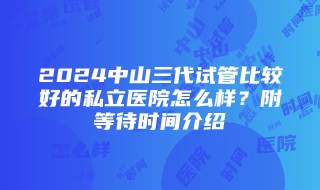 2024中山三代试管比较好的私立医院怎么样？附等待时间介绍