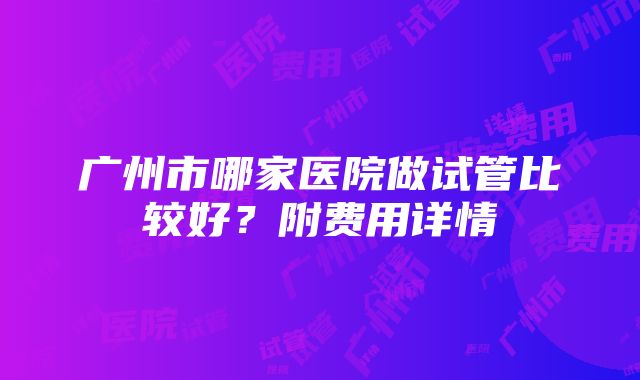 广州市哪家医院做试管比较好？附费用详情