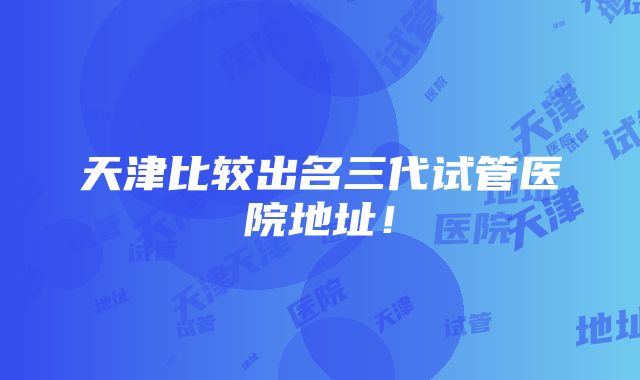 天津比较出名三代试管医院地址！