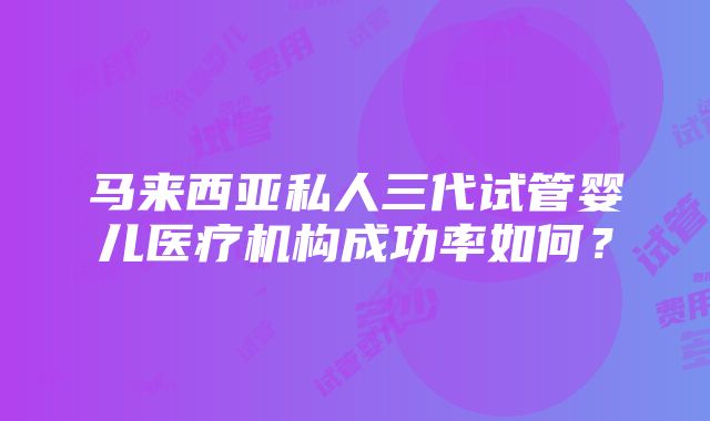 马来西亚私人三代试管婴儿医疗机构成功率如何？