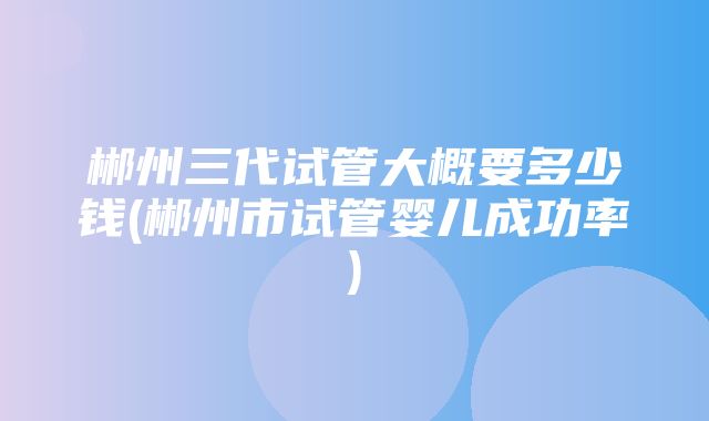 郴州三代试管大概要多少钱(郴州市试管婴儿成功率)