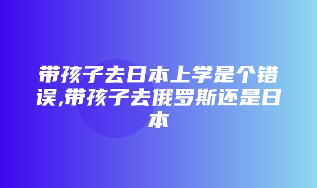 带孩子去日本上学是个错误,带孩子去俄罗斯还是日本