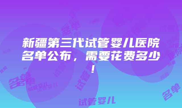 新疆第三代试管婴儿医院名单公布，需要花费多少！