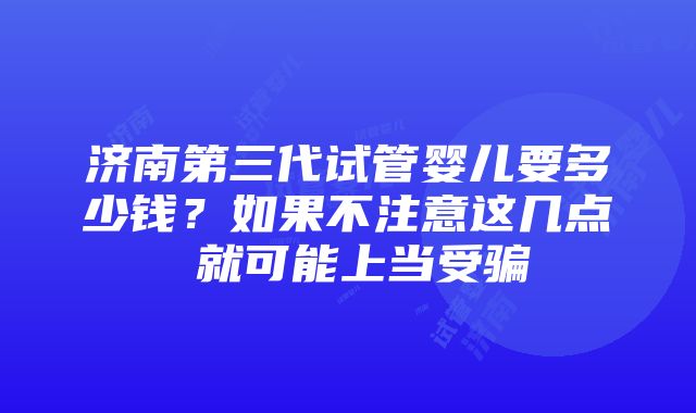 济南第三代试管婴儿要多少钱？如果不注意这几点 就可能上当受骗