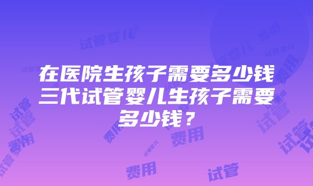 在医院生孩子需要多少钱三代试管婴儿生孩子需要多少钱？