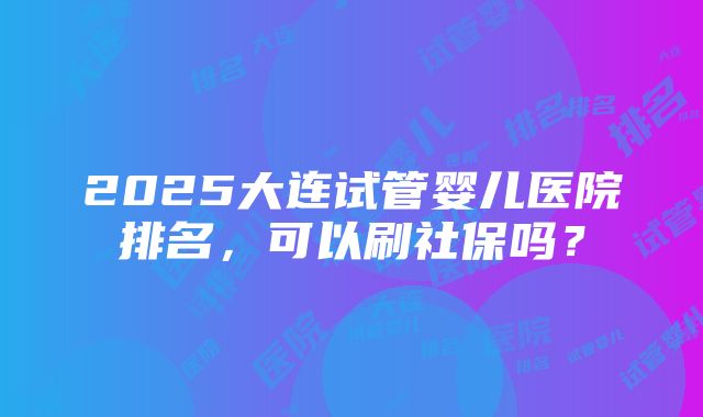 2025大连试管婴儿医院排名，可以刷社保吗？