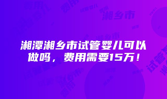 湘潭湘乡市试管婴儿可以做吗，费用需要15万！