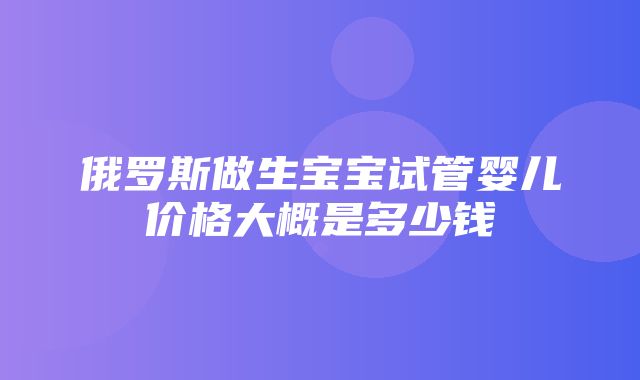 俄罗斯做生宝宝试管婴儿价格大概是多少钱